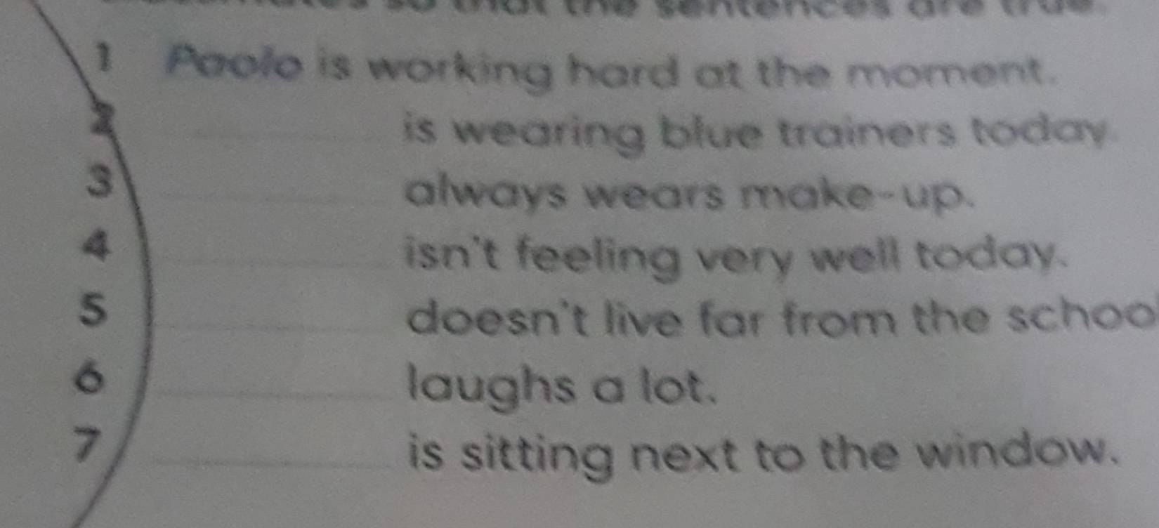 cénces are
1 Paolo is working hard at the moment.
is wearing blue trainers today.
3
always wears make-up.
4
isn't feeling very well today.
5
doesn't live far from the schoo
6
laughs a lot.
7
is sitting next to the window.