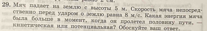 2 CM. 
29.Мяч падает на землю с высоты 5 м. Скорость млча непосред- 
ственно перед ударом о землю равна 8 м/с. Какая энергия мяча 
была больше в момент, когда он пролетел половину пути, 
кинетическая или потенциальная? Обоснуйте ваш ответ.