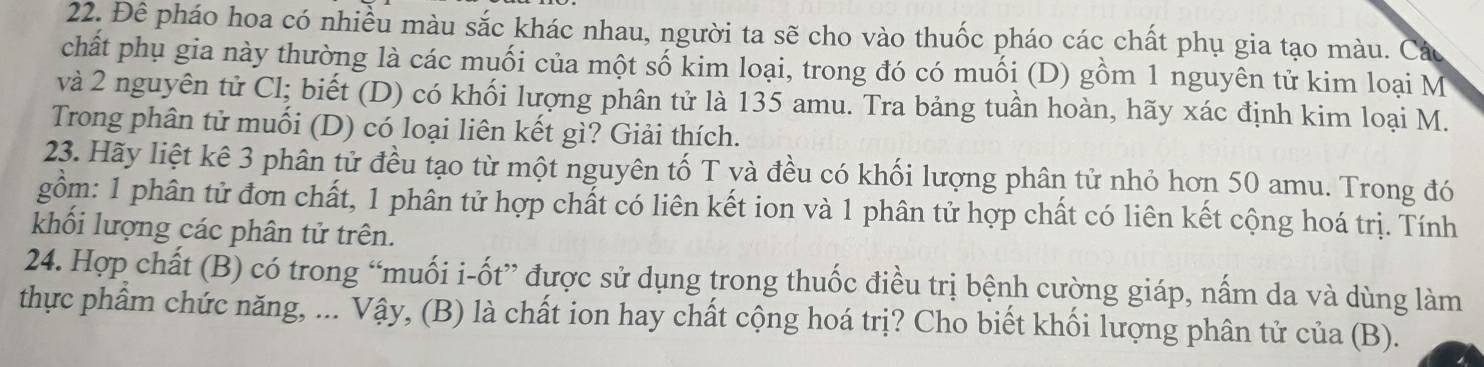 Đê pháo hoa có nhiều màu sắc khác nhau, người ta sẽ cho vào thuốc pháo các chất phụ gia tạo màu. Cáu 
chất phụ gia này thường là các muối của một số kim loại, trong đó có muối (D) gồm 1 nguyên tử kim loại M 
và 2 nguyên tử Cl; biết (D) có khối lượng phân tử là 135 amu. Tra bảng tuần hoàn, hãy xác định kim loại M. 
Trong phân tử muối (D) có loại liên kết gì? Giải thích. 
23. Hãy liệt kê 3 phân tử đều tạo từ một nguyên tố T và đều có khối lượng phân tử nhỏ hơn 50 amu. Trong đó 
gồm: 1 phân tử đơn chất, 1 phân tử hợp chất có liên kết ion và 1 phân tử hợp chất có liên kết cộng hoá trị. Tính 
khối lượng các phân tử trên. 
24. Hợp chất (B) có trong “muối i-ốt” được sử dụng trong thuốc điều trị bệnh cường giáp, nấm da và dùng làm 
thực phẩm chức năng, ... Vậy, (B) là chất ion hay chất cộng hoá trị? Cho biết khối lượng phân tử của (B).