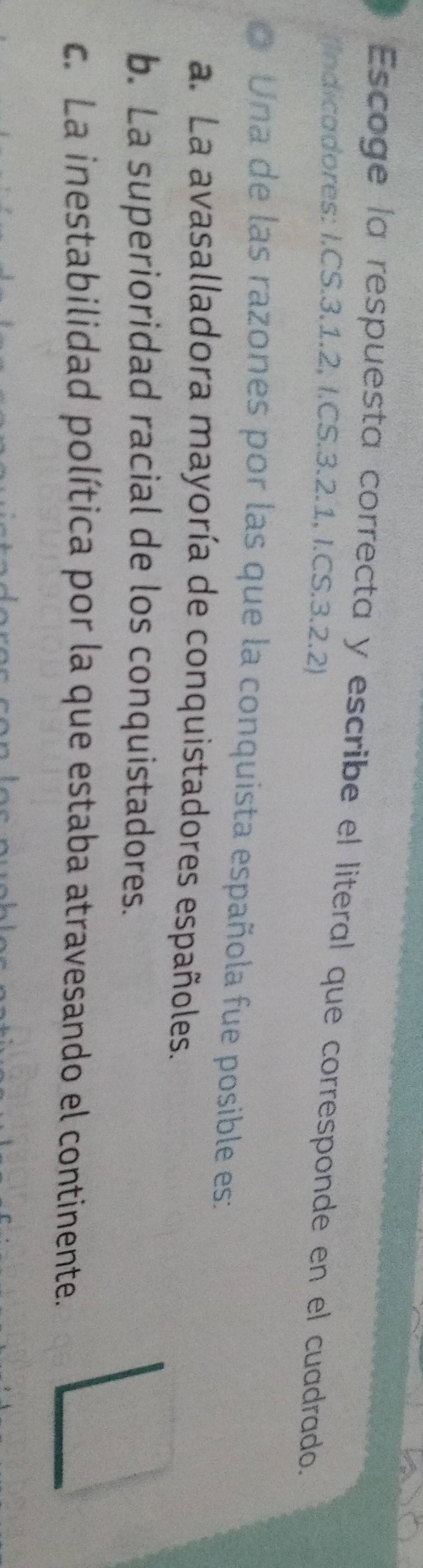 Escoge la respuesta correcta y escribe el literal que corresponde en el cuadrado.
/Indicadores: I.CS. 3. 1. 2, I. CS.3.2.1, I. CS.3.2.2)
o Una de las razones por las que la conquista española fue posible es:
a. La avasalladora mayoría de conquistadores españoles.
b. La superioridad racial de los conquistadores.
c. La inestabilidad política por la que estaba atravesando el continente.