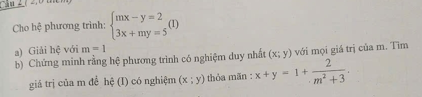 Cau 2 ( 2,0 tểm) 
Cho hệ phương trình: beginarrayl mx-y=2 3x+my=5endarray. (I) 
a) Giải hệ với m=1
b) Chứng minh rằng hệ phương trình có nghiệm duy nhất (x;y) với mọi giá trị của m. Tìm 
giá trị của m để hệ (I) có nghiệm (x;y) thỏa mãn : x+y=1+ 2/m^2+3 .