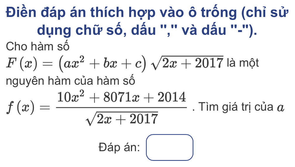 Điền đáp án thích hợp vào ô trống (chỉ sử
dụng chữ số, dấu '','' và dấu ''-'').
Cho hàm số
F(x)=(ax^2+bx+c)sqrt(2x+2017) là một
nguyên hàm của hàm số
f(x)= (10x^2+8071x+2014)/sqrt(2x+2017) . Tìm giá trị của α
Đáp án: □