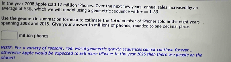 In the year 2008 Apple sold 12 million iPhones. Over the next few years, annual sales increased by an 
average of 53%, which we will model using a geometric sequence with r=1.53. 
Use the geometric summation formula to estimate the total number of iPhones sold in the eight years
spanning 2008 and 2015. Give your answer in millions of phones, rounded to one decimal place.
∴ △ ADCsim 0 million phones 
NOTE: For a variety of reasons, real world geometric growth sequences cannot continue forever... 
otherwise Apple would be expected to sell more iPhones in the year 2025 than there are people on the 
planet!