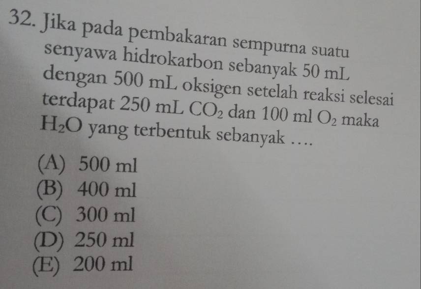 Jika pada pembakaran sempurna suatu
senyawa hidrokarbon sebanyak 50 mL
dengan ! ) 00 mL oksigen setelah reaksi selesai
terdapat 250 mL CO_2 dan 100mlO_2 maka
H_2O yang terbentuk sebanyak …
(A) 500 ml
(B) 400 ml
(C) 300 ml
(D) 250 ml
(E) 200 ml