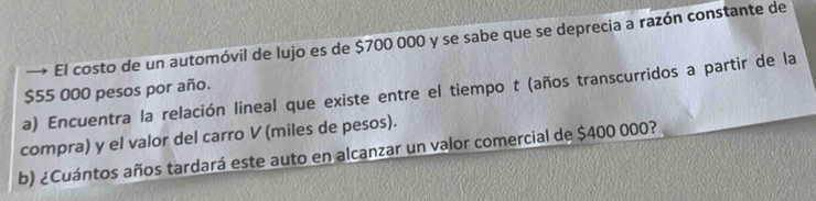 → El costo de un automóvil de lujo es de $700 000 y se sabe que se deprecia a razón constante de
$55 000 pesos por año. 
a) Encuentra la relación lineal que existe entre el tiempo t (años transcurridos a partir de la 
compra) y el valor del carro V (miles de pesos). 
b) ¿Cuántos años tardará este auto en alcanzar un valor comercial de $400 000?