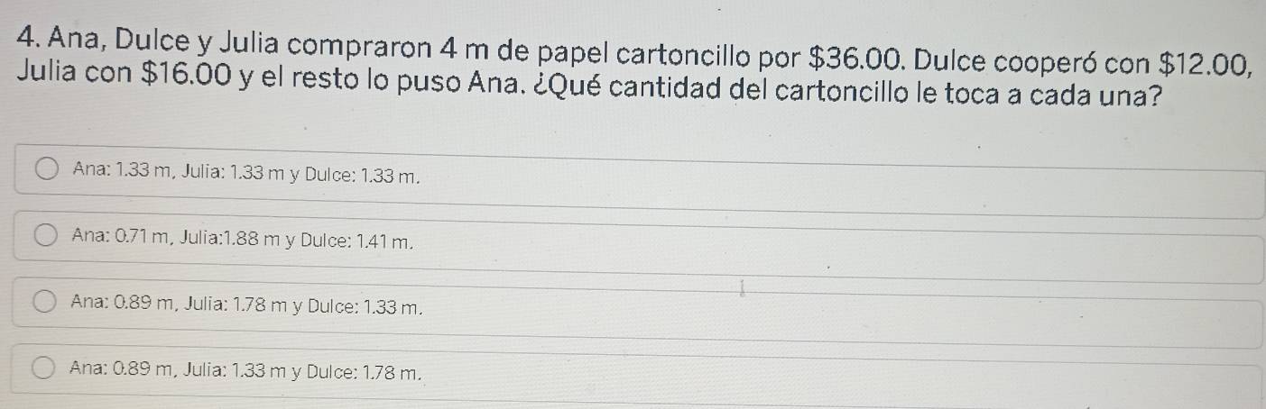 Ana, Dulce y Julia compraron 4 m de papel cartoncillo por $36.00. Dulce cooperó con $12.00,
Julia con $16.00 y el resto lo puso Ana. ¿Qué cantidad del cartoncillo le toca a cada una?
Ana: 1.33 m, Julia: 1.33 m y Dulce: 1.33 m.
Ana: 0.71 m, Julia: 1.88 m y Dulce: 1.41 m.
Ana: 0.89 m, Julia: 1.78 m y Dulce: 1.33 m.
Ana: 0.89 m, Julia: 1.33 m y Dulce: 1.78 m.