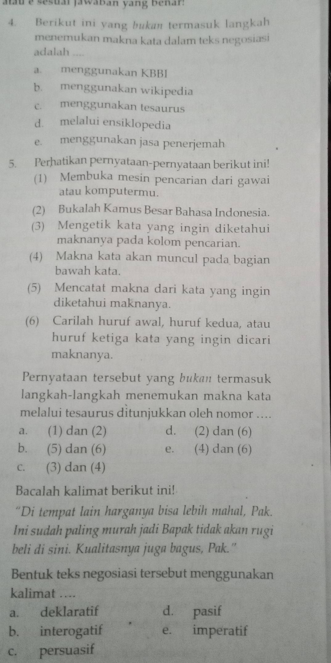 atau e sesuai jawaban yang benar:
4. Berikut ini yang bukan termasuk langkah
menemukan makna kata dalam teks negosiasi
adalah ....
a. menggunakan KBBI
b. menggunakan wikipedia
c. menggunakan tesaurus
d. melalui ensiklopedia
e. menggunakan jasa penerjemah
5. Perhatikan pernyataan-pernyataan berikut ini!
(1) Membuka mesin pencarian dari gawai
atau komputermu.
(2) Bukalah Kamus Besar Bahasa Indonesia.
(3) Mengetik kata yang ingin diketahui
maknanya pada kolom pencarian.
(4) Makna kata akan muncul pada bagian
bawah kata.
(5) Mencatat makna dari kata yang ingin
diketahui maknanya.
(6) Carilah huruf awal, huruf kedua, atau
huruf ketiga kata yang ingin dicari
maknanya.
Pernyataan tersebut yang bukan termasuk
langkah-langkah menemukan makna kata
melalui tesaurus ditunjukkan oleh nomor ....
a. (1) dan (2) d. (2) dan (6)
b. (5) dan (6) e. (4) dan (6)
c. (3) dan (4)
Bacalah kalimat berikut ini!
“Di tempat lain harganya bisa lebih mahal, Pak.
Ini sudah paling murah jadi Bapak tidak akan rugi
beli di sini. Kualitasnya juga bagus, Pak.'
Bentuk teks negosiasi tersebut menggunakan
kalimat …...
a. deklaratif d. pasif
b. interogatif e. imperatif
c. persuasif