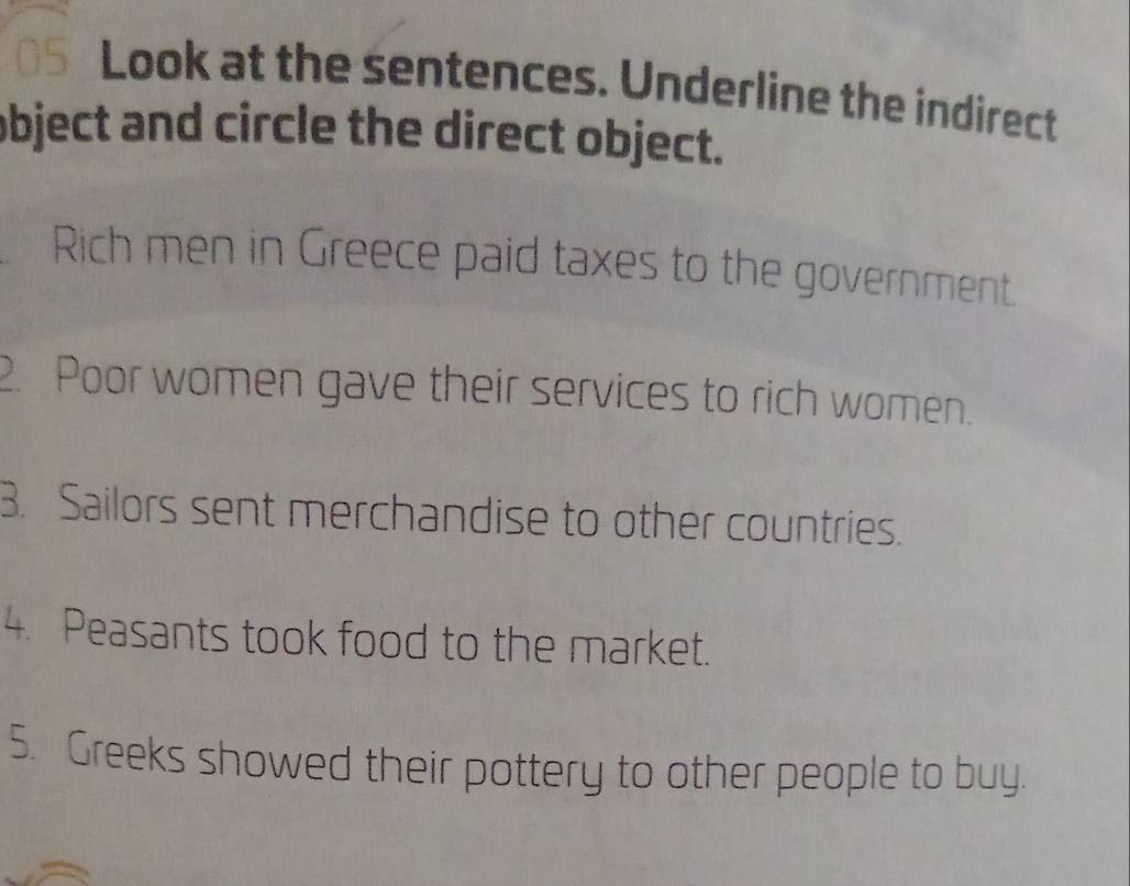 Look at the sentences. Underline the indirect 
object and circle the direct object. 
Rich men in Greece paid taxes to the government. 
2. Poor women gave their services to rich women. 
3. Sailors sent merchandise to other countries. 
4. Peasants took food to the market. 
5. Greeks showed their pottery to other people to buy.