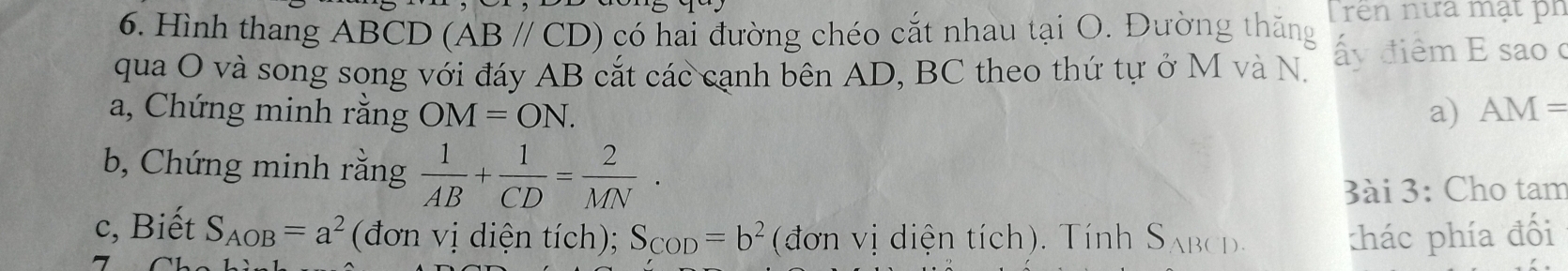 Hình thang ABCD (ABparallel CD) có hai đường chéo cắt nhau tại O. Đường thăng T ren nưa mạt ph 
qua O và song song với đáy AB cắt các cạnh bên AD, BC theo thứ tự ở M và N. ấy điểm E sao c
a, Chứng minh rằng OM=ON. a) AM=
b, Chứng minh rằng  1/AB + 1/CD = 2/MN . 
3ài 3: Cho tam 
c, Biết S_AOB=a^2 (đơn vị diện tích); S_COD=b^2 (đơn vị diện tích). Tính S_ABCD. thác phía đối 
-