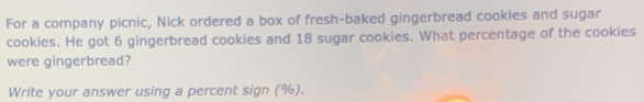 For a company picnic, Nick ordered a box of fresh-baked gingerbread cookies and sugar 
cookies. He got 6 gingerbread cookies and 18 sugar cookies. What percentage of the cookies 
were gingerbread? 
Write your answer using a percent sign (%).