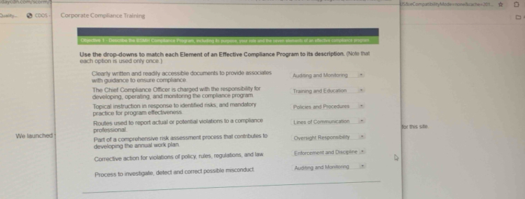 US&eCompatibilityMode=none&cache=201...
Quality CDOS - Corporate Compliance Training
Objective 1 - Describe the BSMH Comptiance Program, including is pur en eements of an efective compliance progtars.
Use the drop-downs to match each Element of an Effective Compliance Program to its description. (Nole that
each option is used only once.)
Clearly written and readily accessible documents to provide associates Auditing and Monitoring
with guidance to ensure compliance.
The Chief Compliance Officer is charged with the responsibility for
developing, operating, and monitoring the compliance program. Training and Education
Topical instruction in response to identified risks; and mandatory
practice for program effectiveness. Policies and Procedures
professional Routes used to report actual or potential violations to a compliance Lines of Communication for this site.
We launched Part of a comprehensive risk assessment process that contributes to Oversight Responsibility
developing the annual work plan
Corrective action for violations of policy, rules, regulations, and law Enforcement and Discipline
Process to investigate, detect and correct possible misconduct Auditing and Monitoring