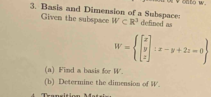 or v onto w. 
3. Basis and Dimension of a Subspace: 
Given the subspace W⊂ R^3 defined as
W=beginarrayl beginbmatrix x y zendbmatrix :x-y+2z=0endarray.  
(a) Find a basis for W. 
(b) Determine the dimension of W.