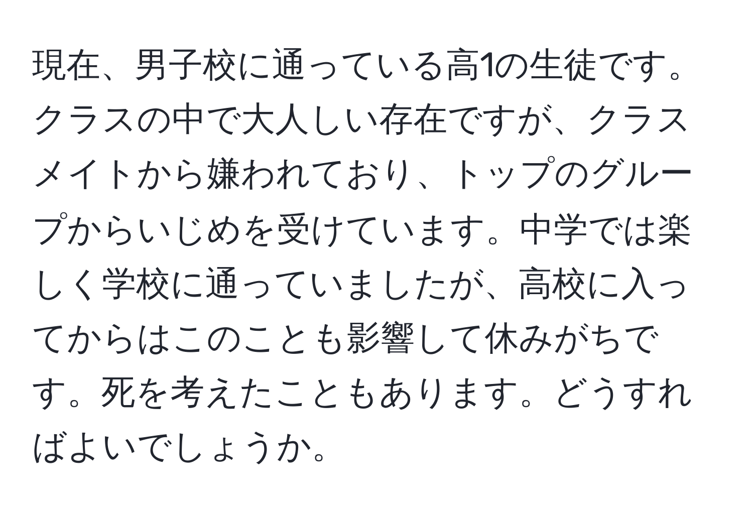 現在、男子校に通っている高1の生徒です。クラスの中で大人しい存在ですが、クラスメイトから嫌われており、トップのグループからいじめを受けています。中学では楽しく学校に通っていましたが、高校に入ってからはこのことも影響して休みがちです。死を考えたこともあります。どうすればよいでしょうか。