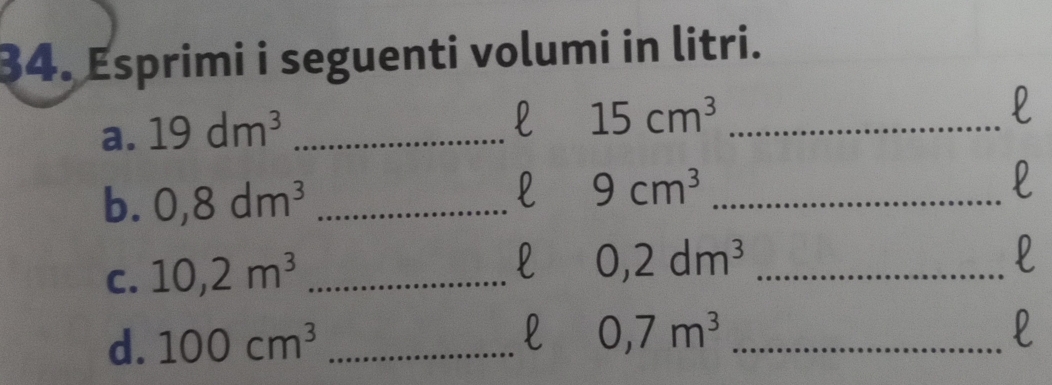 Esprimi i seguenti volumi in litri. 
a. 19dm^3 _ 
l 15cm^3 _ 
l 
b. 0,8dm^3 _ 
l 9cm^3 _ 
l 
C. 10, 2m^3 _ 
l 0,2dm^3 _ 
l 
l 
d. 100cm^3 _ 0,7m^3 _ 
l