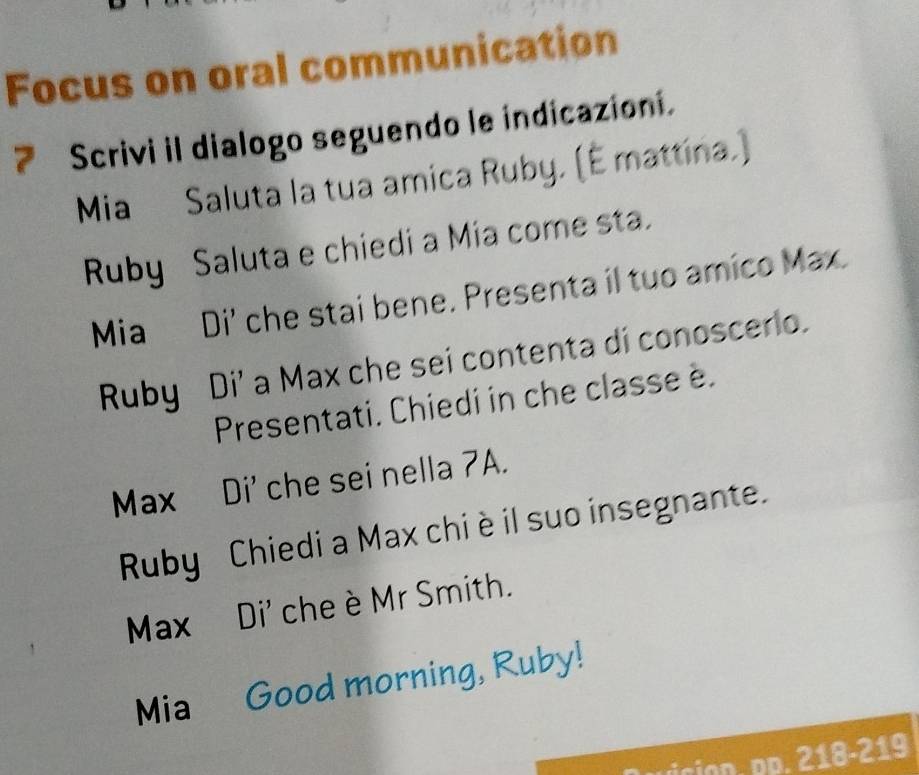 Focus on oral communication 
7 Scrivi il dialogo seguendo le indicazioni. 
Mia Saluta la tua amica Ruby. (É mattina.) 
Ruby Saluta e chiedi a Mia come sta. 
Mia Di' che stai bene. Presenta il tuo amico Max. 
Ruby Di' a Max che sei contenta di conoscerio. 
Presentati. Chiedi in che classe è. 
Max Di' che sei nella 7A. 
Ruby Chiedi a Max chi è il suo insegnante. 
Max Di' che è Mr Smith. 
Mia Good morning, Ruby! 
ÖD. pp. 218-219