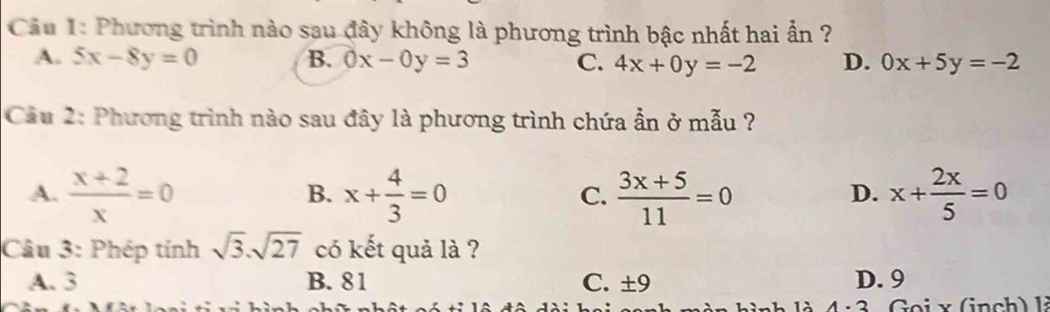 Phương trình nào sau đây không là phương trình bậc nhất hai ẩn ?
A. 5x-8y=0 B. 0x-0y=3 C. 4x+0y=-2 D. 0x+5y=-2
Câu 2: Phương trình nào sau đây là phương trình chứa ẫn ở mẫu ?
A.  (x+2)/x =0 x+ 4/3 =0  (3x+5)/11 =0 x+ 2x/5 =0
B.
C.
D.
Câu 3: Phép tính sqrt(3).sqrt(27) có kết quả là ?
A. 3 B. 81 C. ± 9 D. 9