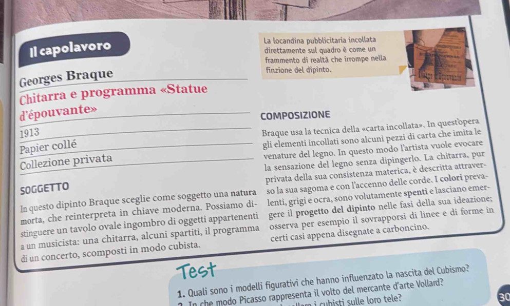 Il capolavoro 
La locandina pubblicitaria incollata 
direttamente sul quadro è come un 
frammento di realtà che irrompe nella 
Georges Braque 
finzione del dipinto. 
Chitarra e programma «Statue 
d'épouvante» 
COMPOSIZIONE 
1913 
Braque usa la tecnica della «carta incollata». In questopera 
Papier collé 
gli elementi incollati sono alcuni pezzi di carta che imita le 
venature del legno. In questo modo l’artista vuole evocare 
la sensazione del legno senza dipingerlo. La chitarra, pur 
Collezione privata 
privata della sua consistenza materica, è descritta attraver- 
SOGGETTO 
In questo dipinto Braque sceglie come soggetto una natura so la sua sagoma e con l’accenno delle corde. I colori preva- 
morta, che reinterpreta in chiave moderna. Possiamo di- lenti, grigi e ocra, sono volutamente spenti e lasciano emer- 
stinguere un tavolo ovale ingombro di oggetti appartenenti gere il progetto del dipinto nelle fasi della sua ideazione; 
a un musicista: una chitarra, alcuni spartiti, il programma osserva per esempio il sovrapporsi di linee e di forme in 
di un concerto, scomposti in modo cubista. certi casi appena disegnate a carboncino. 
Test 
1. Quali sono i modelli figurativi che hanno influenzato la nascita del Cubismo? 
In che modo Picasso rappresenta il volto del mercante d’arte Vollard? 
i b sti sulle loro tele?
30