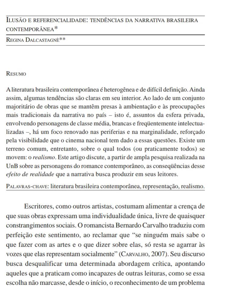 Ilusão e referencialidade: tendências da narrativa brasileira
CONTEMPORÂNEA*
Regina Dalcastagnè**
Resumo
A literatura brasileira contemporânea é heterogênea e de difícil definição. Ainda
assim, algumas tendências são claras em seu interior. Ao lado de um conjunto
majoritário de obras que se mantêm presas à ambientação e às preocupações
mais tradicionais da narrativa no país - isto é, assuntos da esfera privada,
envolvendo personagens de classe média, brancas e freqüentemente intelectua-
lizadas -, há um foco renovado nas periferias e na marginalidade, reforçado
pela visibilidade que o cinema nacional tem dado a essas questões. Existe um
terreno comum, entretanto, sobre o qual todos (ou praticamente todos) se
movem: o realismo. Este artigo discute, a partir de ampla pesquisa realizada na
UnB sobre as personagens do romance contemporâneo, as conseqüências desse
efeito de realidade que a narrativa busca produzir em seus leitores.
* PALAvRas-chave: literatura brasileira contemporânea, representação, realismo.
Escritores, como outros artistas, costumam alimentar a crença de
que suas obras expressam uma individualidade única, livre de quaisquer
constrangimentos sociais. O romancista Bernardo Carvalho traduziu com
perfeição este sentimento, ao reclamar que “se ninguém mais sabe o
que fazer com as artes e o que dizer sobre elas, só resta se agarrar às
vozes que elas representam socialmente” (Carνałнo, 2007). Seu discurso
busca desqualificar uma determinada abordagem crítica, apontando
aqueles que a praticam como incapazes de outras leituras, como se essa
escolha não marcasse, desde o início, o reconhecimento de um problema