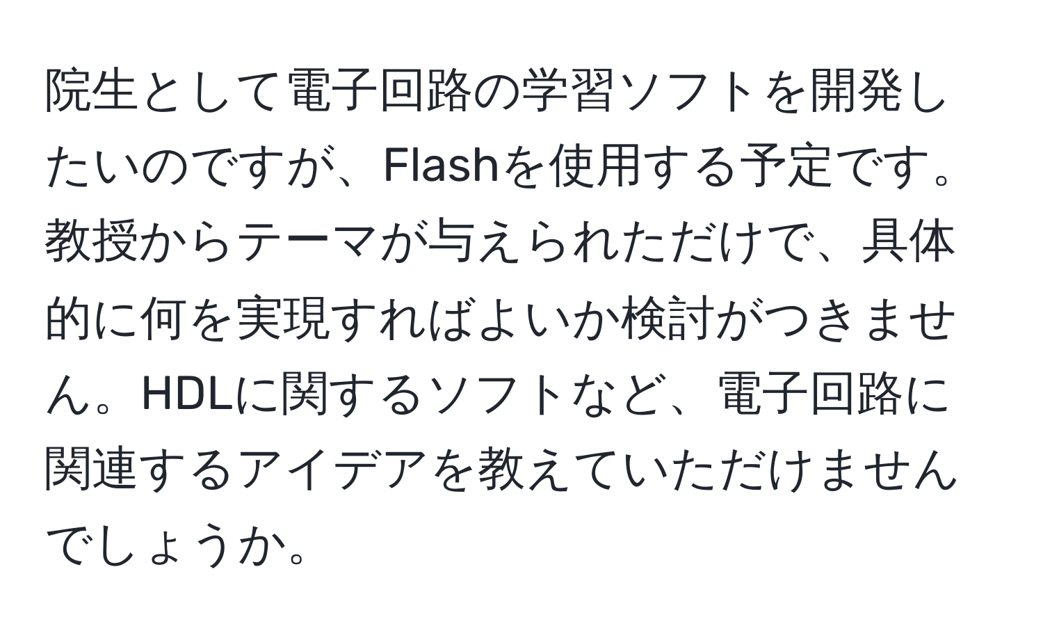 院生として電子回路の学習ソフトを開発したいのですが、Flashを使用する予定です。教授からテーマが与えられただけで、具体的に何を実現すればよいか検討がつきません。HDLに関するソフトなど、電子回路に関連するアイデアを教えていただけませんでしょうか。