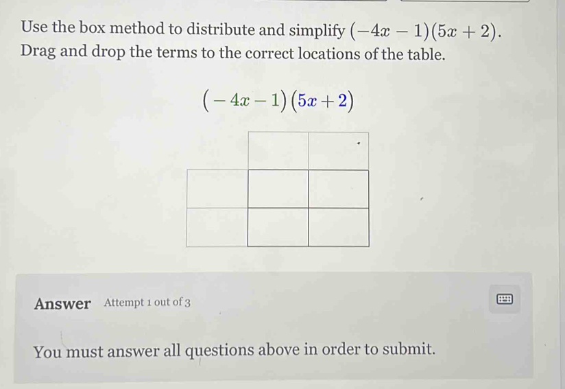 Use the box method to distribute and simplify (-4x-1)(5x+2). 
Drag and drop the terms to the correct locations of the table.
(-4x-1)(5x+2)
Answer Attempt 1 out of 3 
You must answer all questions above in order to submit.