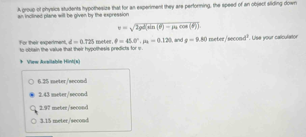 A group of physics students hypothesize that for an experiment they are performing, the speed of an object sliding down
an inclined plane will be given by the expression
v=sqrt(2gd(sin (θ )-mu _k)cos (θ )). 
For their experiment, d=0.725 meter, θ =45.0°, mu _k=0.120 , and g=9.80meter/sec ond^2. Use your calculator
to obtain the value that their hypothesis predicts for v.
View Available Hint(s)
6.25 meter/second
2.43 meter/second
2.97 meter/second
3. 15 meter/second