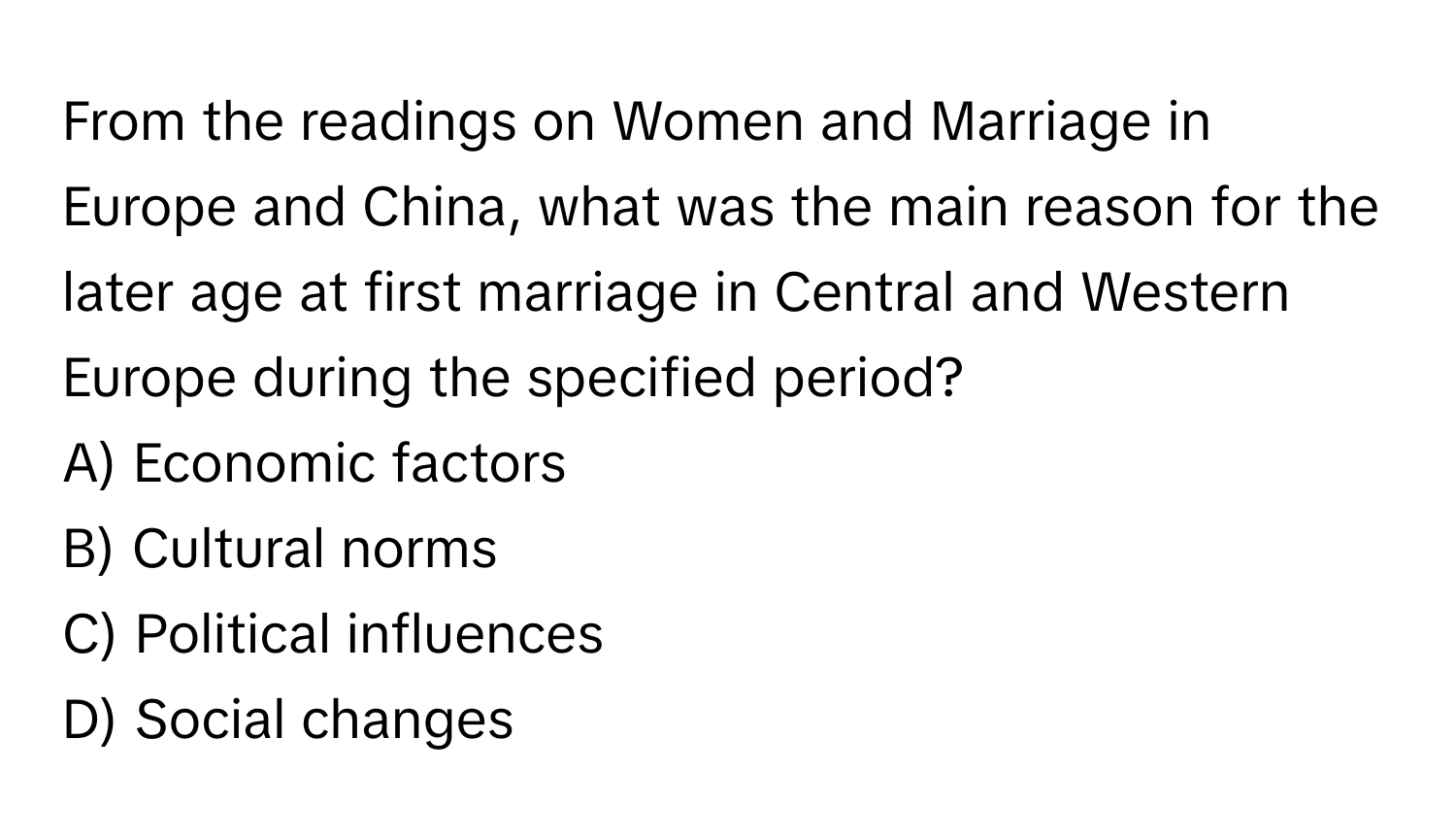 From the readings on Women and Marriage in Europe and China, what was the main reason for the later age at first marriage in Central and Western Europe during the specified period?
A) Economic factors 
B) Cultural norms 
C) Political influences 
D) Social changes