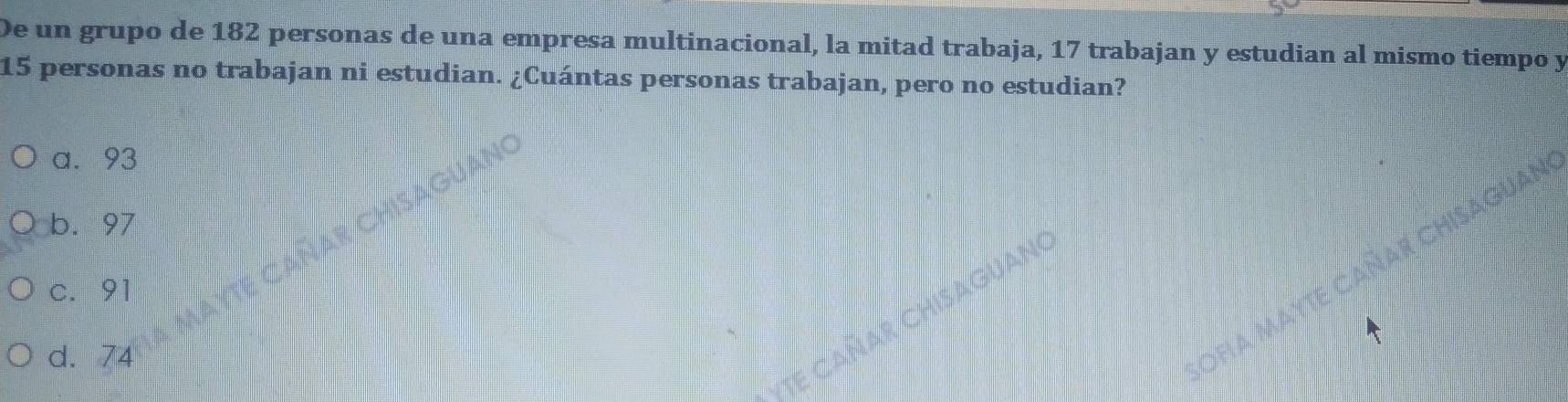 De un grupo de 182 personas de una empresa multinacional, la mitad trabaja, 17 trabajan y estudian al mismo tiempo y
15 personas no trabajan ni estudian. ¿Cuántas personas trabajan, pero no estudian?
a. 93
b. 97
c. 91
GUANO
d. 74