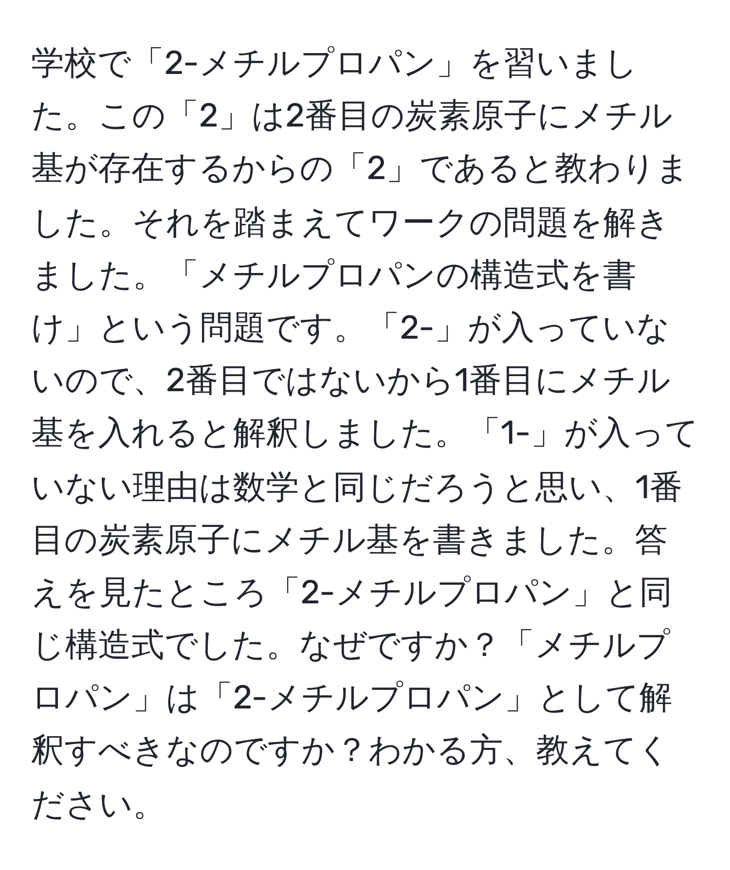 学校で「2-メチルプロパン」を習いました。この「2」は2番目の炭素原子にメチル基が存在するからの「2」であると教わりました。それを踏まえてワークの問題を解きました。「メチルプロパンの構造式を書け」という問題です。「2-」が入っていないので、2番目ではないから1番目にメチル基を入れると解釈しました。「1-」が入っていない理由は数学と同じだろうと思い、1番目の炭素原子にメチル基を書きました。答えを見たところ「2-メチルプロパン」と同じ構造式でした。なぜですか？「メチルプロパン」は「2-メチルプロパン」として解釈すべきなのですか？わかる方、教えてください。