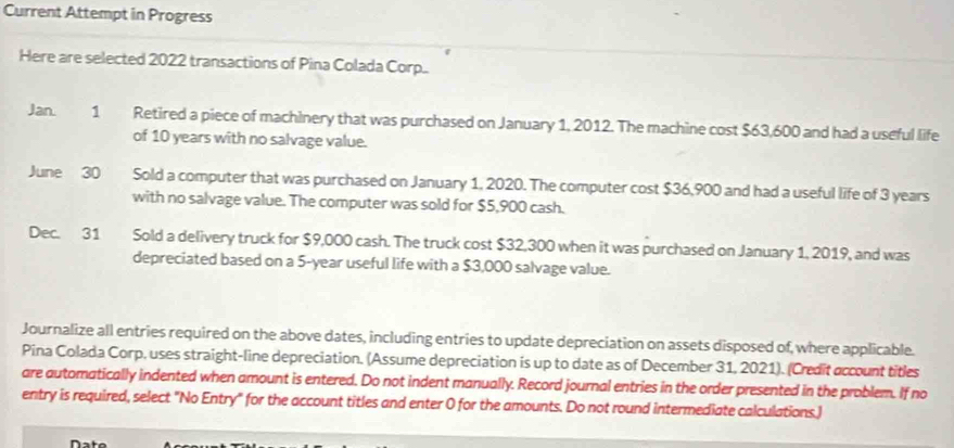 Current Attempt in Progress 
Here are selected 2022 transactions of Pina Colada Corp.. 
Jan. 1 Retired a piece of machinery that was purchased on January 1, 2012. The machine cost $63,600 and had a useful life 
of 10 years with no salvage value. 
June 30 Sold a computer that was purchased on January 1, 2020. The computer cost $36,900 and had a useful life of 3 years
with no salvage value. The computer was sold for $5,900 cash. 
Dec. 31 Sold a delivery truck for $9,000 cash. The truck cost $32,300 when it was purchased on January 1, 2019, and was 
depreciated based on a 5-year useful life with a $3,000 salvage value. 
Journalize all entries required on the above dates, including entries to update depreciation on assets disposed of, where applicable. 
Pina Colada Corp, uses straight-line depreciation. (Assume depreciation is up to date as of December 31, 2021). (Credit occount titles 
are automatically indented when amount is entered. Do not indent manually. Record journal entries in the order presented in the problem. If no 
entry is required, select "No Entry" for the account titles and enter 0 for the amounts. Do not round intermediate calculations.) 
Nato