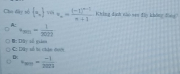 Cho dãy sổ  u_n với u_n=frac (-1)^n-1n+1. Khăng định nào sau đây không đùng?
A: u_3021= 1/2022 
B: Dây số giám
C: Dây số bị chân đưới
D: u_2020= (-1)/2023 