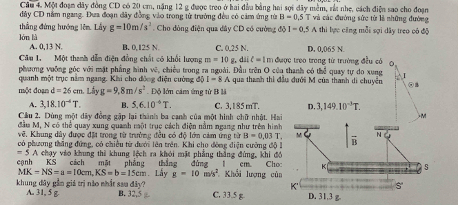 Một đoạn dây đồng CD có 20 cm, nặng 12 g được treo ở hai đầu bằng hai sợi dây mềm, rất nhẹ, cách điện sao cho đoạn
dây CD nằm ngang. Đưa đoạn dây đồng vào trong từ trường đều có cảm ứng từ B=0,5T và các đường sức từ là những đường
thẳng đứng hướng lên. Lầy g=10m/s^2. Cho dòng điện qua dây CD có cường độ I=0.5A thi lực căng mỗi sợi dây treo có độ
lớn là
A. 0,13 N. B. 0,125 N. C. 0,25 N. D. 0,065 N.
Câu 1. Một thanh dẫn điện đồng chất có khổi lượng m=10g , dài ell =1m được treo trong từ trưởng đều có
phương vuông góc với mặt phẳng hình vẽ, chiều trong ra ngoài. Đầu trên O của thanh có thể quay tự do xung T 
quanh một trục nằm ngang. Khi cho dòng điện cường độ I=8A qua thanh thì đầu dưới M của thanh di chuyển
một đoạn d=26cm. Lấy g=9,8m/s^2.  Độ lớn cảm ứng từ B là
A. 3,18.10^(-4)T. B. 5.6.10^(-6)T. C. 3, 185 mT. D. 3,149.10^(-3)T.
Câu 2. Dùng một dây đồng gập lại thành ba cạnh của một hình chữ nhật. Hai M
đầu M, N có thể quay xung quanh một trục cách điện nằm ngang như trên hìn
vẽ. Khung dây được đặt trong từ trường đều có độ lớn cảm ứng từ B=0.03T,
có phương thắng đứng, có chiều từ dưới lên trên. Khi cho dòng điện cường độ
=5A chạy vào khung thì khung lệch ra khỏi mặt phẳng thắng đứng, khi đ
cạnh KS cách mặt phẳng thắng đứng 1 cm. Cho
MK=NS=a=10cm,KS=b=15cm. Lấy g=10m/s^2 Khối lượng củ
khung dây gần giá trị nào nhất sau đây?
A. 31, 5 g B. 32,5 g C. 33,5 g.