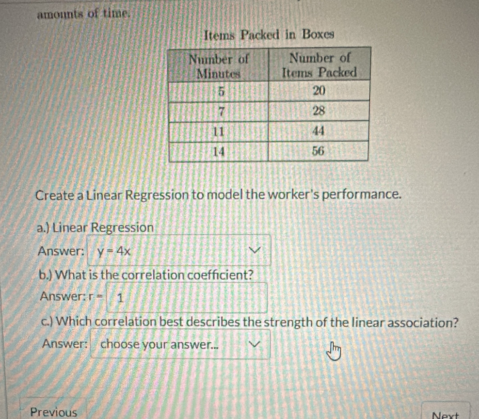 amounts of time. 
Items Packed in Boxes 
Create a Linear Regression to model the worker's performance. 
a.) Linear Regression 
Answer: y=4x
b.) What is the correlation coeffcient? 
Answer: r= 1
c.) Which correlation best describes the strength of the linear association? 
Answer: choose your answer... 
Previous Nevt