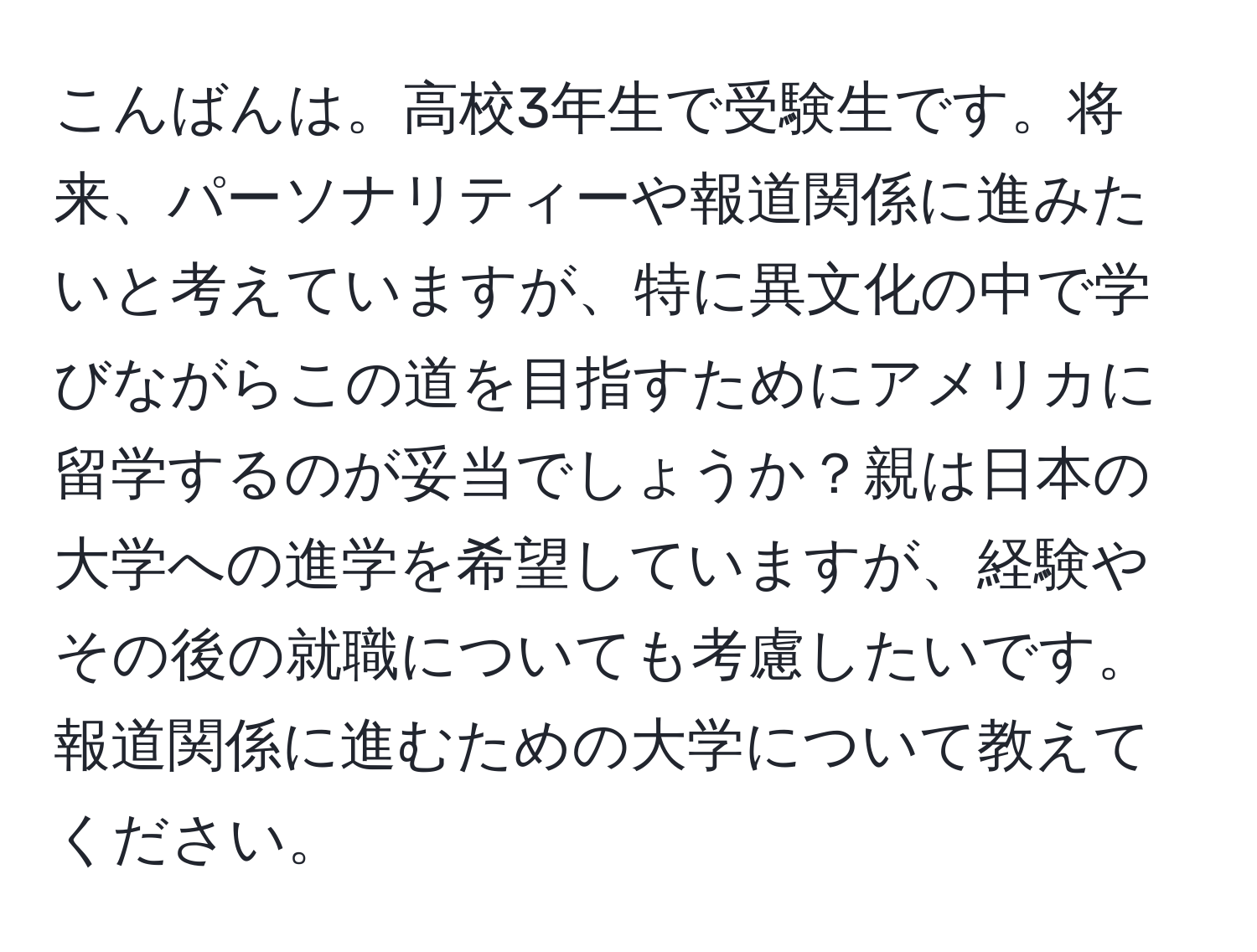 こんばんは。高校3年生で受験生です。将来、パーソナリティーや報道関係に進みたいと考えていますが、特に異文化の中で学びながらこの道を目指すためにアメリカに留学するのが妥当でしょうか？親は日本の大学への進学を希望していますが、経験やその後の就職についても考慮したいです。報道関係に進むための大学について教えてください。