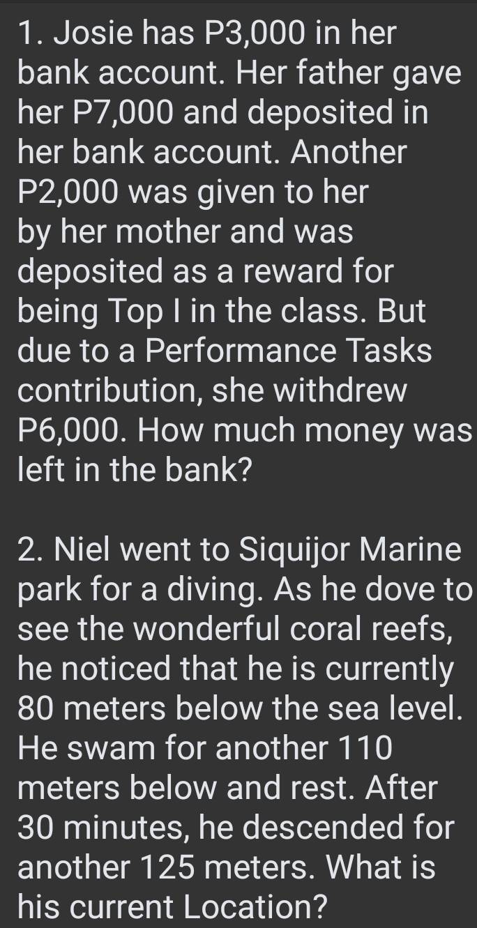 Josie has P3,000 in her 
bank account. Her father gave 
her P7,000 and deposited in 
her bank account. Another
P2,000 was given to her 
by her mother and was 
deposited as a reward for 
being Top I in the class. But 
due to a Performance Tasks 
contribution, she withdrew
P6,000. How much money was 
left in the bank? 
2. Niel went to Siquijor Marine 
park for a diving. As he dove to 
see the wonderful coral reefs, 
he noticed that he is currently
80 meters below the sea level. 
He swam for another 110
meters below and rest. After
30 minutes, he descended for 
another 125 meters. What is 
his current Location?