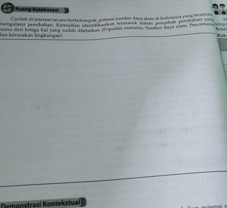 Ruang Kolaborasi 
Carilah di internet secara berkelompok, potensi sumber daya alam di Indonesia yang terancam 
mengalami perubahan. Kemudian identifikasikan termasuk dalam penyebab perubahan yan M 
mana dari ketiga hal yang sudah dijelaskan (Populasi manusia, Sumber daya alam, Pencemara tempa Boleh 
dan kerusakan lingkungan! Rub 
Demonstrasi Kontekstual