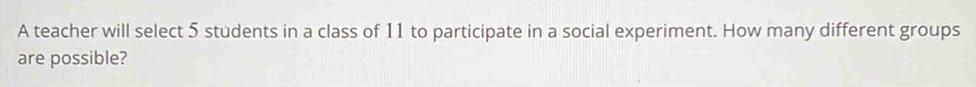 A teacher will select 5 students in a class of 11 to participate in a social experiment. How many different groups 
are possible?