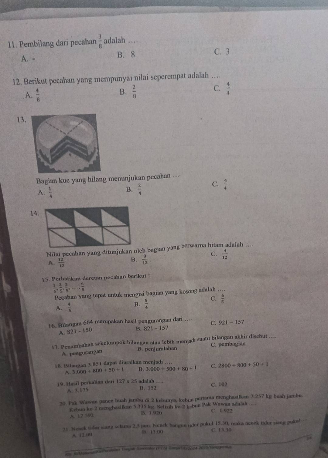 Pembilang dari pecahan  3/8  adalah …
A. - B. 8 C. 3
12. Berikut pecahan yang mempunyai nilai seperempat adalah …
A.  4/8 
C.
B.  2/8   4/4 
13
Bagian kue yang hilang menunjukan pecahan ....
B.
A.  1/4   2/4 
C.  4/4 
14
Nilai pecaban yang ditunjukan olh bagian yang berwarna hitam adalah ....
C.  4/12 
A.  12/12 
B.  8/12 
15. Perhatikan deretan pecahan berikut !
 1/5 , 2/5 , 3/5 ,..., 5/5 
Pecahan yang tepat untuk mengisi bagian yang kosong adalah_
A.  4/5 
B.  5/4 
C.  6/5 
16. Bilangan 664 merupakan hasil pengurangan dari …... C. 921-157
A. 821-150
B. 821-15 7
17. Penambahan sekelompok bilangan atau lebih menjadi suatu bilangan akhir disebut ....
A. pengurangan B. penjumlahan C. pembagian
18. Bilangan 3.851 dapat diuraikan menjadi ....
A. 3.000+800+50+1 B. 3.000+500+80+1 C. 2800+800+50+1
19. Hasil perkalian dari 127* 25 adalah …
C. 102
A. 3.175 B. 152
20. Pak Wawan panen buah jambu di 2 kebunya, kebun pertama menghasilkan 7.257 kg buah jambu.
Kebun ke-2 menghasilkan 5.335 kg. Selisih ke-2 kebun Pak Wawan adalah …
B. 1.920 C. 1.922
A. 12.592
21. Nenek tidur siang sclama 2.5 jam. Nenck bangun tidur pukul 15.30, maka nenek tidur siang puke!
A. 12.00 B. 13.00
C. 13.30
54
ras. R/Matomatka/Penksian Tangah Semester (PTS) GonskSD/2024-2925/Tangganus