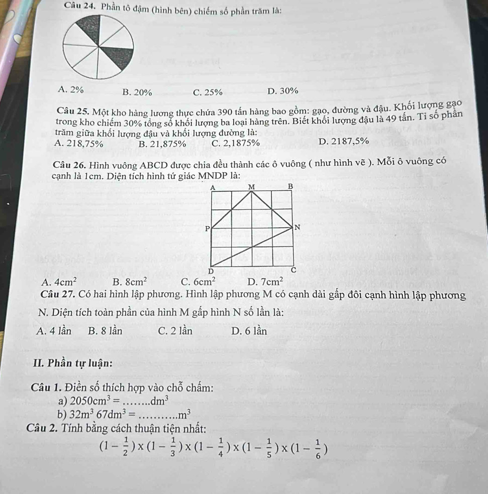 Phần tô đậm (hình bên) chiếm số phần trăm là:
A. 2% B. 20% C. 25% D. 30%
Câu 25. Một kho hàng lương thực chứa 390 tấn hàng bao gồm: gạo, đường và đậu. Khối lượng gạo
trong kho chiếm 30% tổng số khối lượng ba loại hàng trên. Biết khối lượng đậu là 49 tấn. Tỉ số phần
trăm giữa khối lượng đậu và khối lượng đường là:
A. 218,75% B. 21,875% C. 2,1875% D. 2187,5%
Câu 26. Hình vuông ABCD được chia đều thành các ô vuông ( như hình vẽ ). Mỗi ô vuông có
cạnh là 1cm. Diện tích hình tứ giác MNDP là:
A. 4cm^2 B. 8cm^2 C. 6cm^2 7cm^2
Câu 27. Có hai hình lập phương. Hình lập phương M có cạnh dài gấp đôi cạnh hình lập phương
N. Diện tích toàn phần của hình M gấp hình N số lần là:
A. 4 lần B. 8 lần C. 2 lần D. 6 lần
II. Phần tự luận:
Câu 1. Điền số thích hợp vào chỗ chấm:
a) 2050cm^3=...dm^3
b) 32m^367dm^3= _.m^3
Câu 2. Tính bằng cách thuận tiện nhất:
(1- 1/2 )* (1- 1/3 )* (1- 1/4 )* (1- 1/5 )* (1- 1/6 )