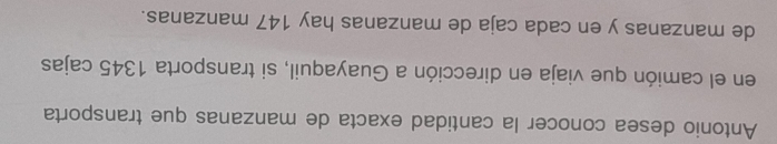 Antonio desea conocer la cantidad exacta de manzanas que transporta 
en el camión que viaja en dirección a Guayaquil, si transporta 1345 cajas 
de manzanas y en cada caja de manzanas hay 147 manzanas.