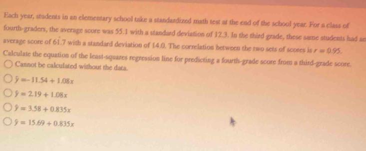 Each year, students in an elementary school take a standardized math test at the end of the school year. For a class of
fourth-graders, the average score was 55.1 with a standard deviation of 12.3. In the third grade, these same students had an
average score of 61.7 with a standard deviation of 14.0. The correlation between the two sets of scores is r=0.95. 
Calculate the equation of the least-squares regression line for predicting a fourth-grade score from a third-grade score.
Cannot be calculated without the data.
hat y=-11.54+1.08x
9=2.19+1.08x
hat y=3.58+0.835x
hat y=15.69+0.835x