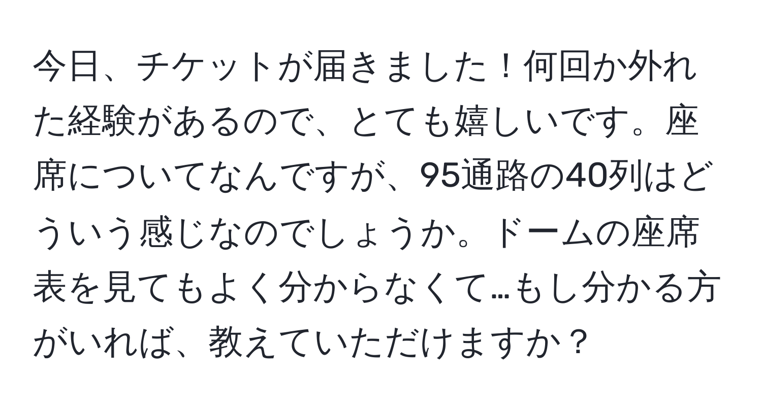 今日、チケットが届きました！何回か外れた経験があるので、とても嬉しいです。座席についてなんですが、95通路の40列はどういう感じなのでしょうか。ドームの座席表を見てもよく分からなくて…もし分かる方がいれば、教えていただけますか？