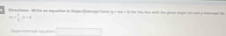 Directions - Wirite an equation in Slope-liptercept Form |y=mx+3| for the line with the given clope (m) and y -inmemet hi
m= 1/2 , b=8
Siope-intercept equation □ 