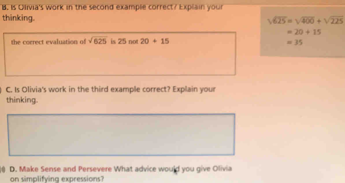 Is Olivia's work in the second example correct? Explain your 
thinking. sqrt(625)=sqrt(400)+sqrt(225)
=20+15
the correct evaluation of sqrt(625) is 25 not 20+15 =35
C. Is Olivia's work in the third example correct? Explain your 
thinking. 
1) D. Make Sense and Persevere What advice would you give Olivia 
on simplifying expressions?