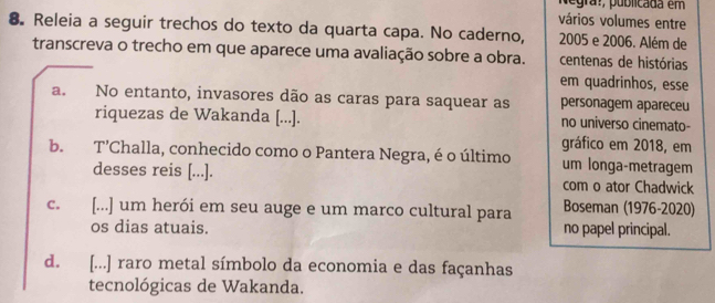 Negra:, publicada em
vários volumes entre
8. Releia a seguir trechos do texto da quarta capa. No caderno, 2005 e 2006. Além de
transcreva o trecho em que aparece uma avaliação sobre a obra. centenas de histórias
em quadrinhos, esse
a. No entanto, invasores dão as caras para saquear as personagem apareceu
riquezas de Wakanda [...]. no universo cinemato-
gráfico em 2018, em
b. T'Challa, conhecido como o Pantera Negra, é o último um longa-metragem
desses reis [...]. com o ator Chadwick
c. [...] um herói em seu auge e um marco cultural para Boseman (1976-2020)
os dias atuais. no papel principal.
d. [...] raro metal símbolo da economia e das façanhas
tecnológicas de Wakanda.