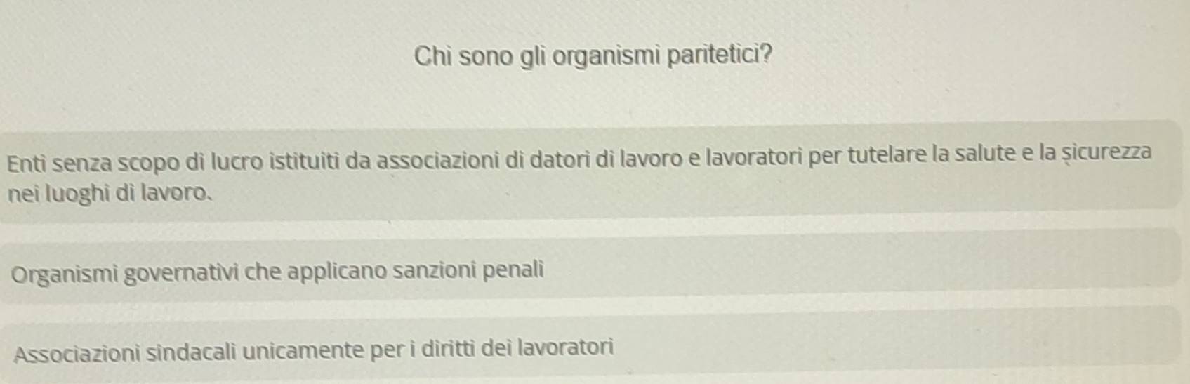 Chi sono gli organismi paritetici?
Enti senza scopo di lucro istituiti da associazioni di datori di lavoro e lavoratori per tutelare la salute e la șicurezza
nei luoghi di lavoro.
Organismi governativi che applicano sanzioni penali
Associazioni sindacali unicamente per i diritti dei lavoratori