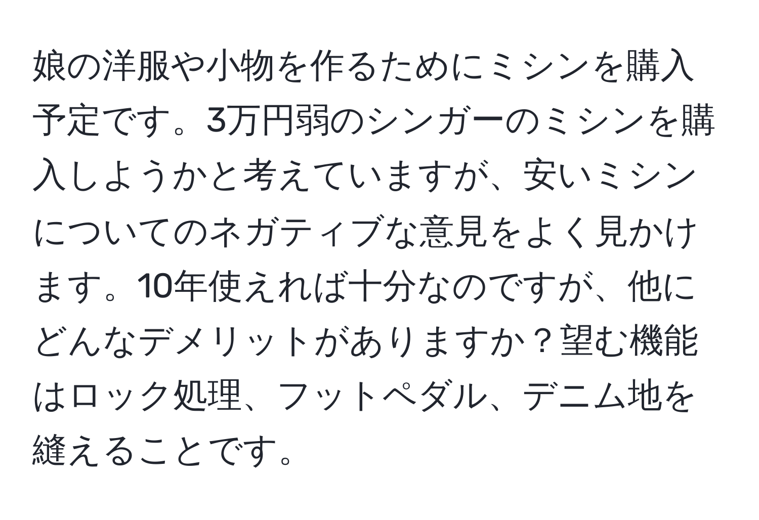 娘の洋服や小物を作るためにミシンを購入予定です。3万円弱のシンガーのミシンを購入しようかと考えていますが、安いミシンについてのネガティブな意見をよく見かけます。10年使えれば十分なのですが、他にどんなデメリットがありますか？望む機能はロック処理、フットペダル、デニム地を縫えることです。