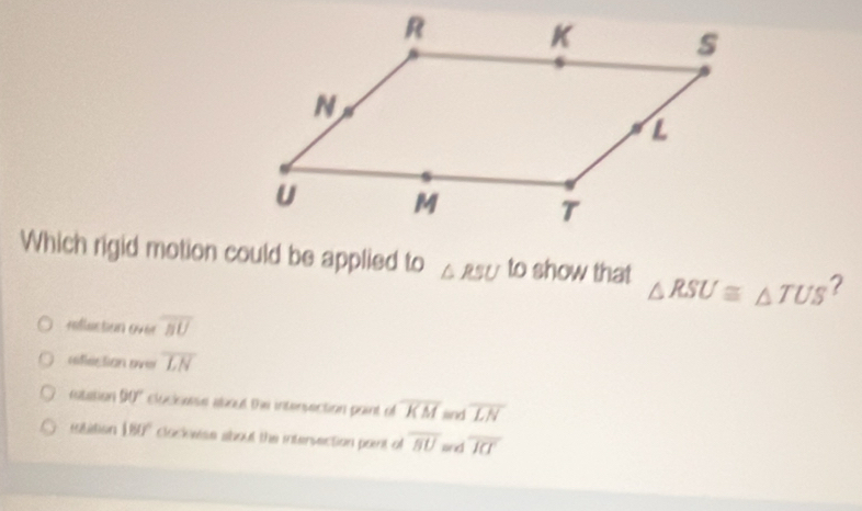 Which rigid motion could be applied to △ RSU to show that △ RSU≌ △ TUS ?
refluction over overline BU
rfection over overline LN
ratation 90° clucksonie about the intersection paint o overline KM and overline LN
elition 180° clock ese about the intersection point of overline BU Gd overline J