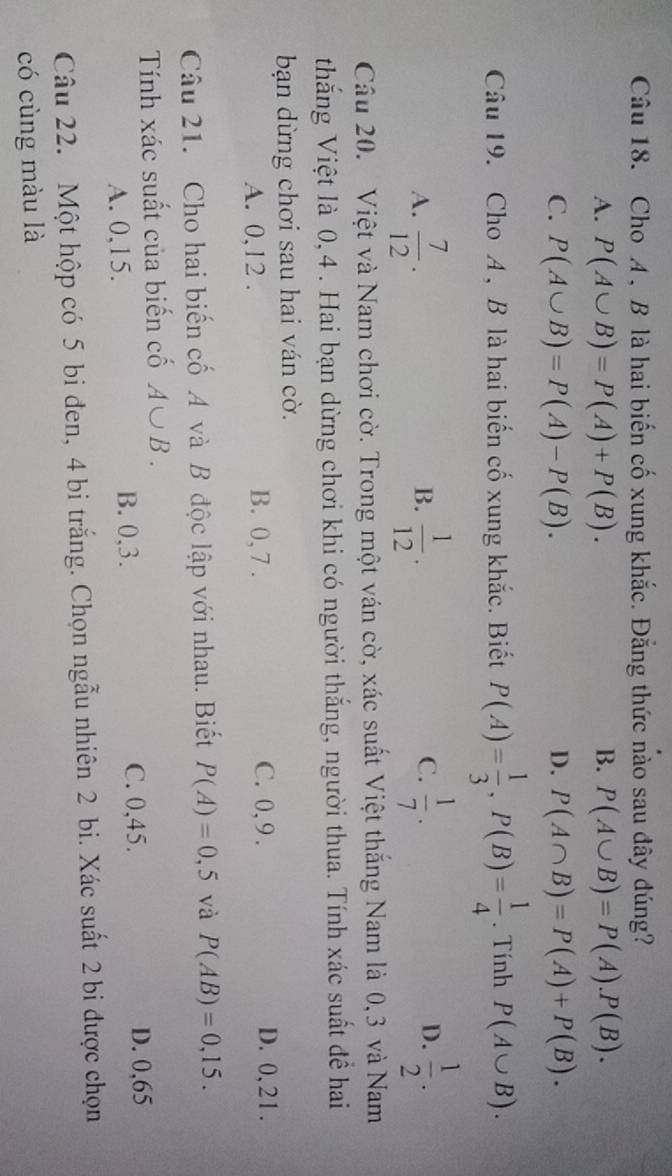 Cho A , B là hai biến cố xung khắc. Đẳng thức nào sau đây đúng?
A. P(A∪ B)=P(A)+P(B). B. P(A∪ B)=P(A).P(B).
C. P(A∪ B)=P(A)-P(B). D. P(A∩ B)=P(A)+P(B). 
Câu 19. Cho A , B là hai biến cố xung khắc. Biết P(A)= 1/3 , P(B)= 1/4 . Tính P(A∪ B).
D.
A.  7/12 .  1/12 .  1/7 .  1/2 . 
B.
C.
Câu 20. Việt và Nam chơi cờ. Trong một ván cờ, xác suất Việt thắng Nam là 0, 3 và Nam
thắng Việt là 0, 4. Hai bạn dừng chơi khi có người thắng, người thua. Tính xác suất đề hai
bạn dừng chơi sau hai ván cờ.
A. 0, 12. B. 0, 7. C. 0, 9. D. 0, 21.
Câu 21. Cho hai biến cố A và B độc lập với nhau. Biết P(A)=0,5 và P(AB)=0,15. 
Tính xác suất của biến cố A∪ B.
A. 0, 15. B. 0, 3. C. 0, 45. D. 0,65
Câu 22. Một hộp có 5 bi đen, 4 bi trắng. Chọn ngẫu nhiên 2 bi. Xác suất 2 bi được chọn
có cùng màu là