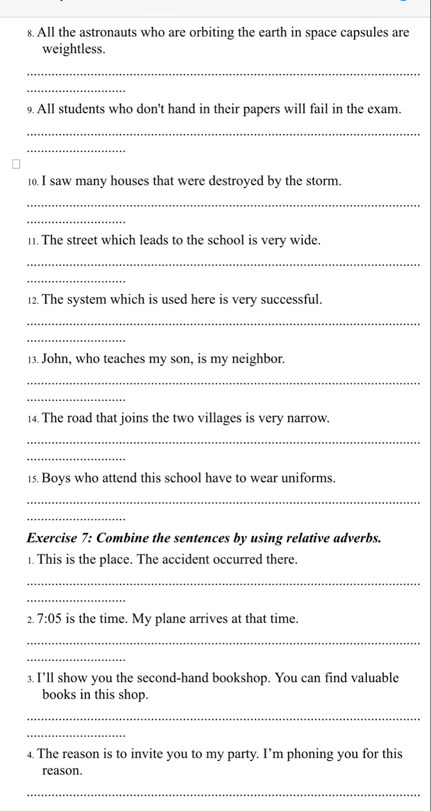 All the astronauts who are orbiting the earth in space capsules are 
weightless. 
_ 
_ 
9 All students who don't hand in their papers will fail in the exam. 
_ 
_ 
10. I saw many houses that were destroyed by the storm. 
_ 
_ 
11. The street which leads to the school is very wide. 
_ 
_ 
12. The system which is used here is very successful. 
_ 
_ 
13. John, who teaches my son, is my neighbor. 
_ 
_ 
14. The road that joins the two villages is very narrow. 
_ 
_ 
15. Boys who attend this school have to wear uniforms. 
_ 
_ 
Exercise 7: Combine the sentences by using relative adverbs. 
1. This is the place. The accident occurred there. 
_ 
_ 
2. 7:05 is the time. My plane arrives at that time. 
_ 
_ 
3. I’ll show you the second-hand bookshop. You can find valuable 
books in this shop. 
_ 
_ 
4. The reason is to invite you to my party. I’m phoning you for this 
reason. 
_