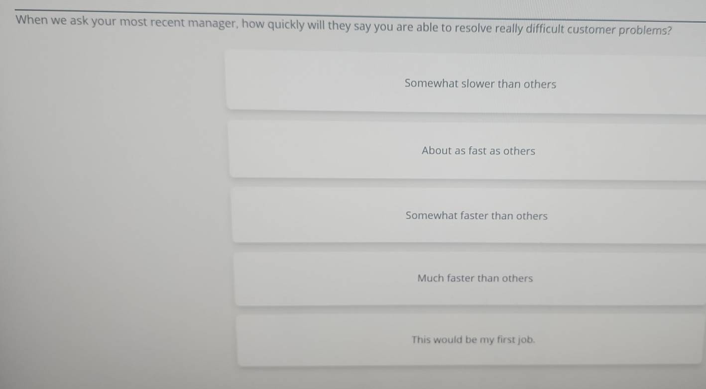 When we ask your most recent manager, how quickly will they say you are able to resolve really difficult customer problems?
Somewhat slower than others
About as fast as others
Somewhat faster than others
Much faster than others
This would be my first job.